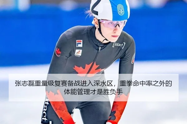 张志磊重量级复赛备战进入深水区，重拳命中率之外的体能管理才是胜负手